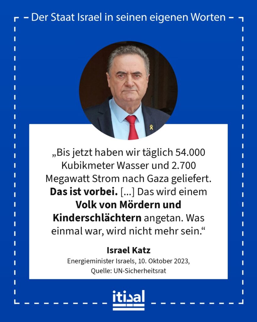 „Bis jetzt haben wir täglich 54.000 Kubikmeter Wasser und 2.700 Megawatt Strom nach Gaza geliefert. Das ist vorbei. Ohne Treibstoff wird auch der örtlich erzeugte Strom innerhalb …“ Israel Katz, 10. Oktober 2023