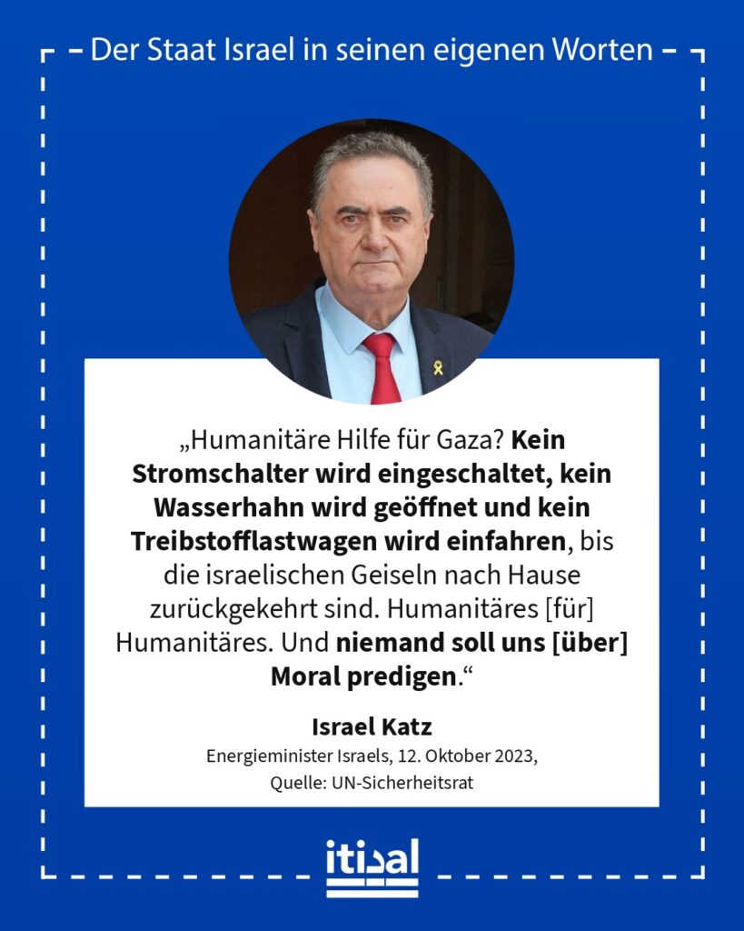 „Humanitäre Hilfe für Gaza? Kein Stromschalter wird eingeschaltet, kein Wasserhahn wird geöffnet und kein Treibstofflastwagen wird einfahren, bis die israelischen Geiseln nach …“ Israel Katz, 12. Oktober 2023