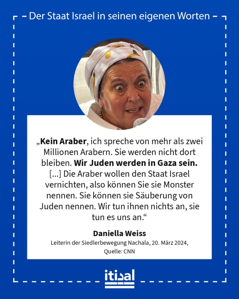 „Kein Araber, ich spreche von mehr als zwei Millionen Arabern. Sie werden nicht dort bleiben. Wir Juden werden in Gaza sein. [...] Die Araber wollen den Staat Israel vernichten, …“ Daniella Weiss, veröffentlicht am 20. März 2024