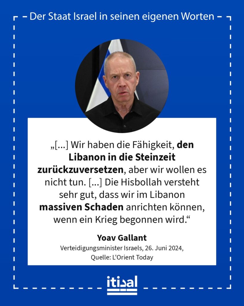 „Wir wollen nicht in einen Krieg eintreten, weil er nicht gut für Israel ist. Wir haben die Fähigkeit, den Libanon in die Steinzeit zurückzuversetzen, aber wir wollen es nicht tun. …“ Yoav Gallant, 26. Juni 2024