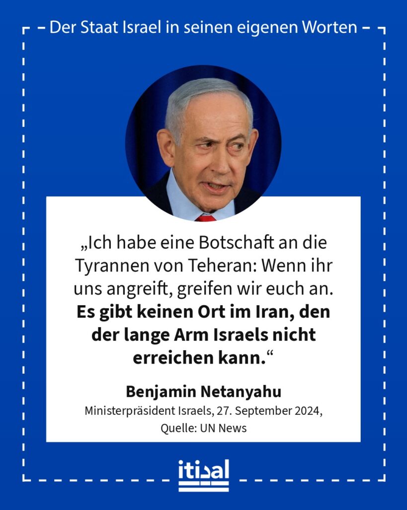 „Ich habe eine Botschaft an die Tyrannen von Teheran: Wenn ihr uns angreift, greifen wir euch an. Es gibt keinen Ort im Iran, den der lange Arm Israels nicht erreichen kann.“ Benjamin Netanyahu, 27. September 2024