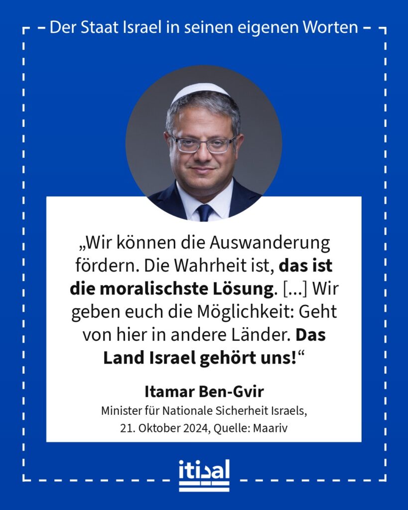 „Wir können die Auswanderung fördern. Die Wahrheit ist, das ist die moralischste Lösung. [...] Wir geben euch die Möglichkeit: Geht von hier in andere Länder. Das Land Israel …“ Itamar Ben-Gvir, 21. Oktober 2024