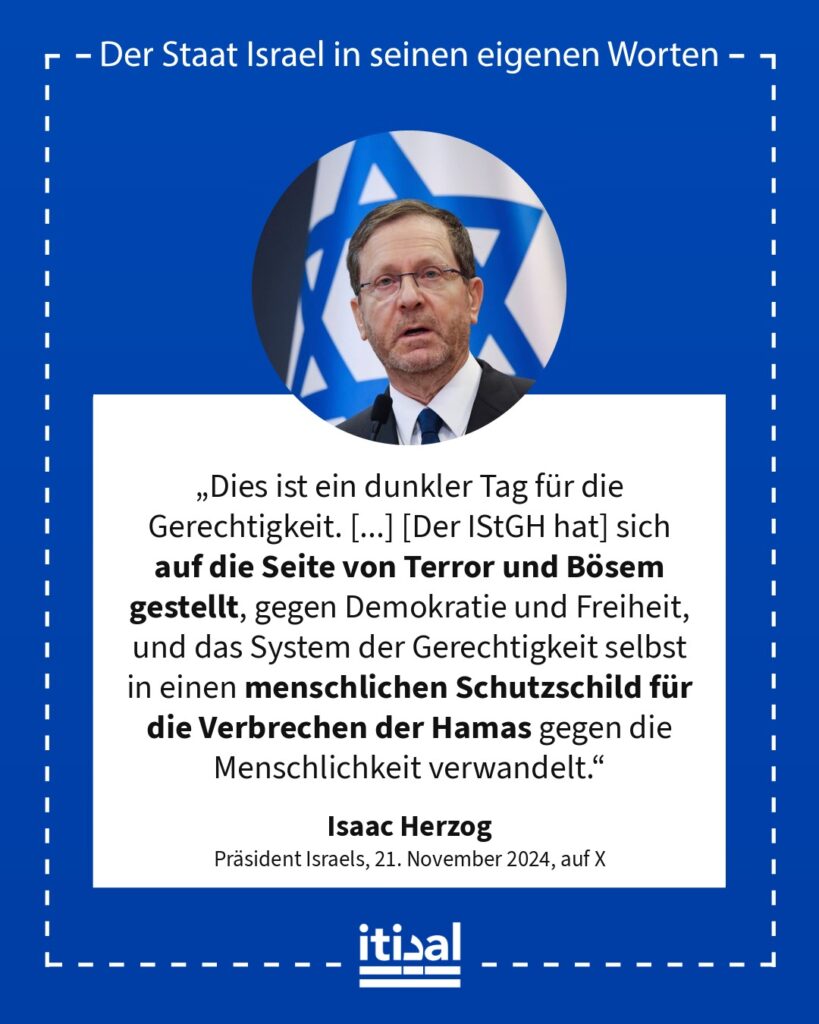 „Dies ist ein dunkler Tag für die Gerechtigkeit. Ein dunkler Tag für die Menschheit. In böser Absicht getroffen, hat die empörende Entscheidung des IStGH die universelle …“ Isaac Herzog, 21. November 2024