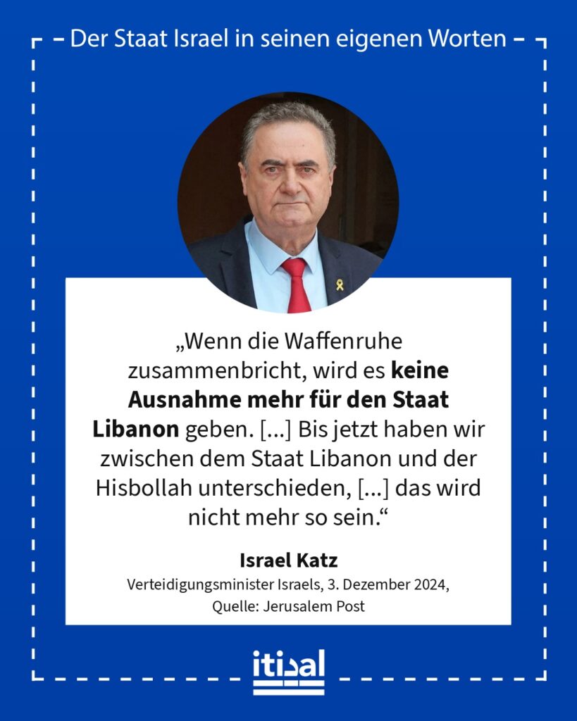 „Wenn die Waffenruhe zusammenbricht, wird es keine Ausnahme mehr für den Staat Libanon geben. [...] Bis jetzt haben wir zwischen dem Staat Libanon und der Hisbollah unterschieden, …“ Israel Katz, 3. Dezember 2024