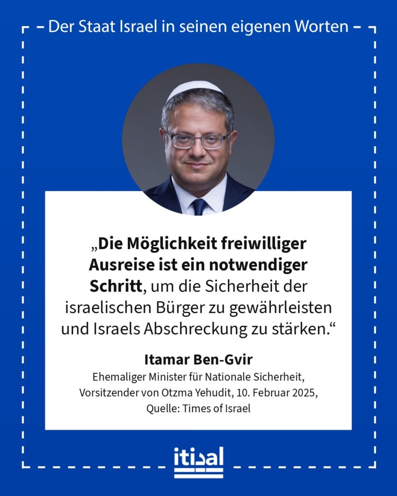 „Die Möglichkeit freiwilliger Ausreise ist ein notwendiger Schritt, um die Sicherheit der israelischen Bürger zu gewährleisten und Israels Abschreckung zu stärken.“ Itamar Ben-Gvir, 10. Februar 2025