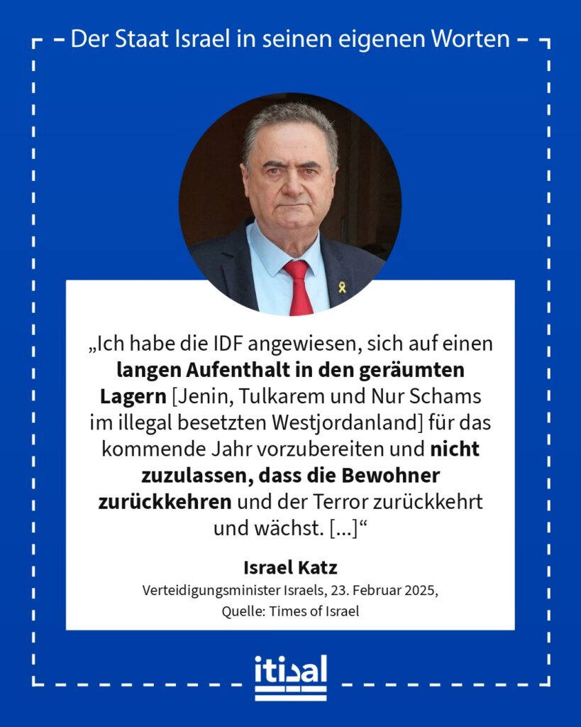 „Ich habe die IDF angewiesen, sich auf einen langen Aufenthalt in den geräumten Lagern [Jenin, Tulkarem und Nur Schams im illegal besetzten Westjordanland] für das kommende Jahr …“ Israel Katz, 23. Februar 2025
