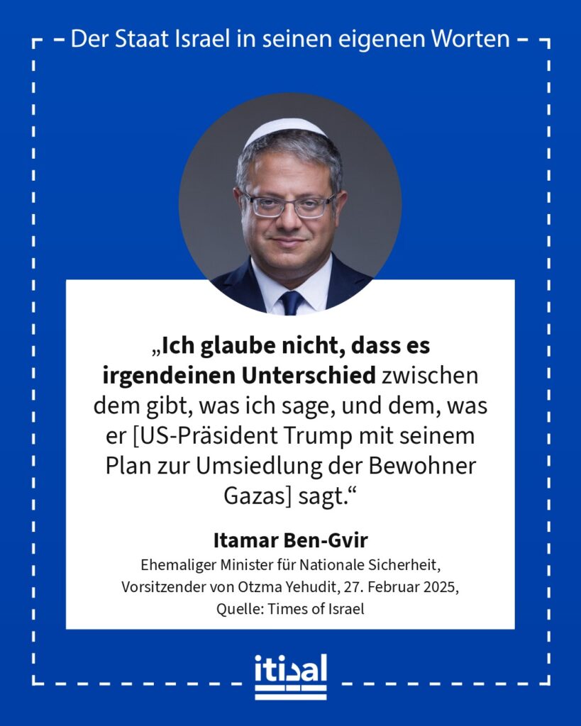 „Ich glaube nicht, dass es irgendeinen Unterschied zwischen dem gibt, was ich sage, und dem, was er [US-Präsident Trump mit seinem Plan zur Umsiedlung der Bewohner Gazas] sagt.“ Itamar Ben-Gvir, 27. Februar 2025