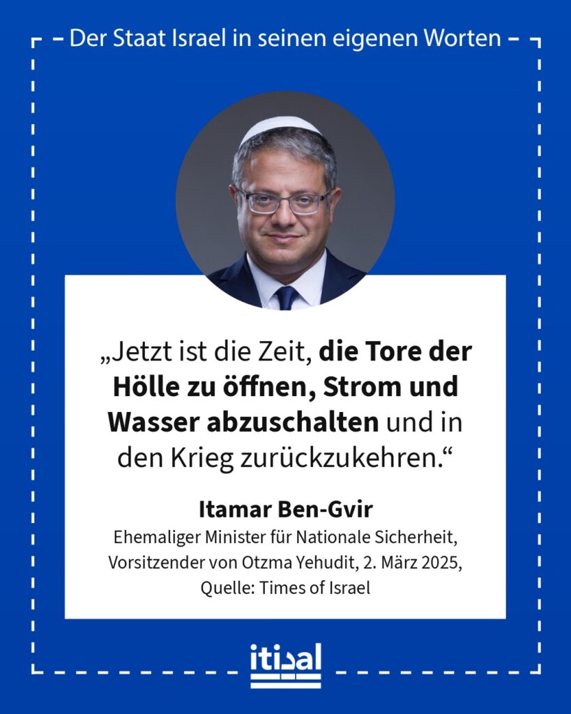 „Jetzt ist die Zeit, die Tore der Hölle zu öffnen, Strom und Wasser abzuschalten und in den Krieg zurückzukehren.“ Itamar Ben-Gvir, 2. März 2025