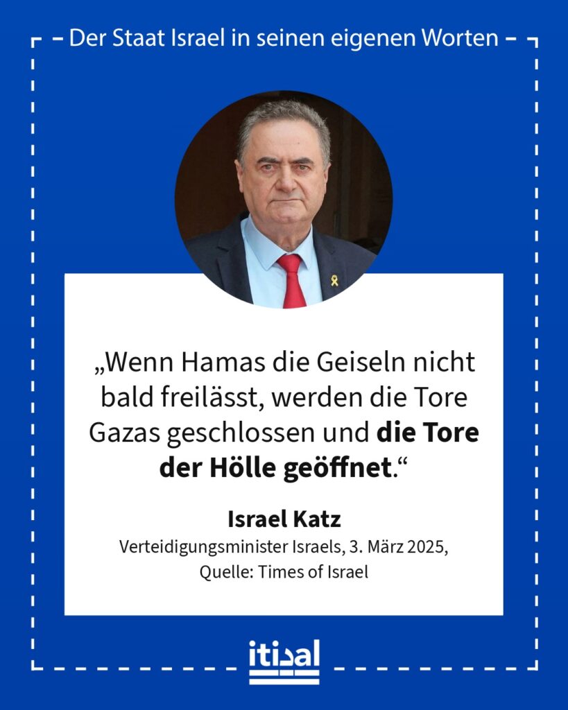 „Wenn Hamas die Geiseln nicht bald freilässt, werden die Tore Gazas geschlossen und die Tore der Hölle geöffnet.“ Israel Katz, 3. März 2025
