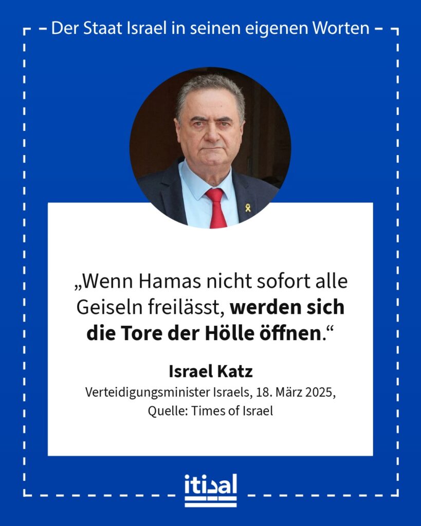 „Wenn Hamas nicht sofort alle Geiseln freilässt, werden sich die Tore der Hölle öffnen.“ Israel Katz, 18. März 2025