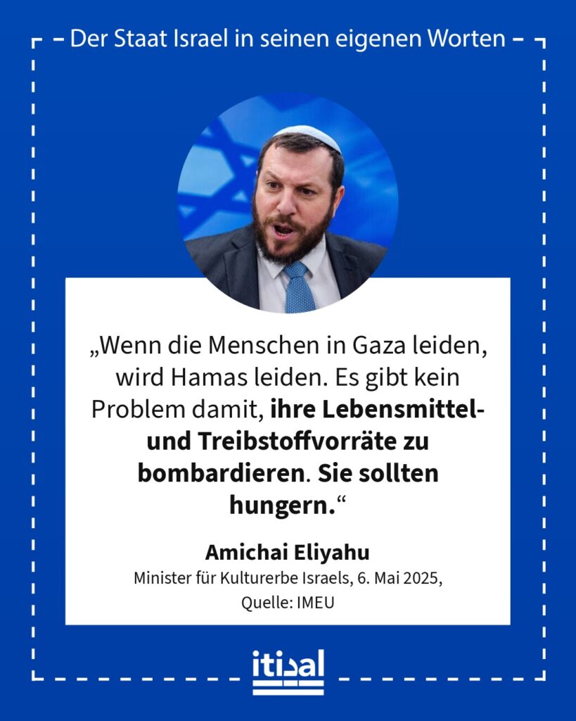 „Wenn die Menschen in Gaza leiden, wird Hamas leiden. Es gibt kein Problem damit, ihre Lebensmittel- und Treibstoffvorräte zu bombardieren. Sie sollten hungern.“ Amichai Eliyahu, 6. Mai 2025