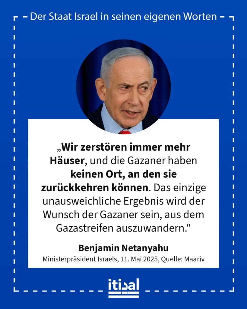 „Wir zerstören immer mehr Häuser, und die Gazaner haben keinen Ort, an den sie zurückkehren können. Das einzige unausweichliche Ergebnis wird der Wunsch der Gazaner sein, aus dem …“ Benjamin Netanyahu, 11. Mai 2025