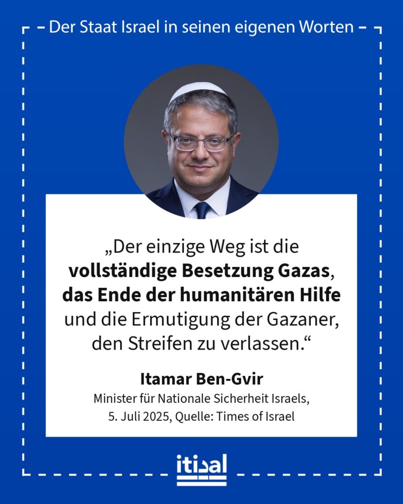 „Der einzige Weg ist die vollständige Besetzung Gazas, das Ende der humanitären Hilfe und die Ermutigung der Gazaner, den Streifen zu verlassen.“ Itamar Ben-Gvir, 5. Juli 2025