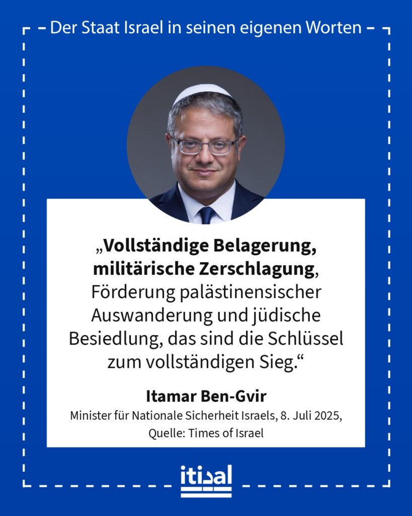 „Vollständige Belagerung, militärische Zerschlagung, Förderung palästinensischer Auswanderung und jüdische Besiedlung, das sind die Schlüssel zum vollständigen Sieg.“ Itamar Ben-Gvir, 8. Juli 2025