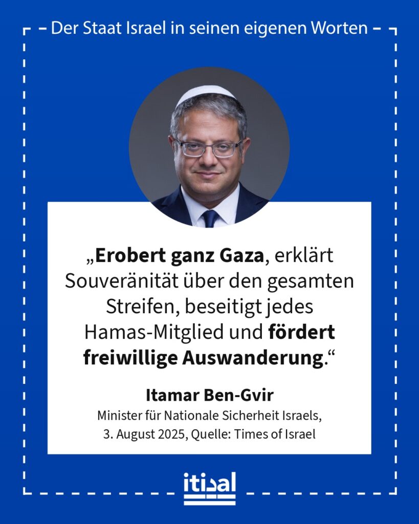 „Erobert ganz Gaza, erklärt Souveränität über den gesamten Streifen, beseitigt jedes Hamas-Mitglied und fördert freiwillige Auswanderung.“ Itamar Ben-Gvir, 3. August 2025