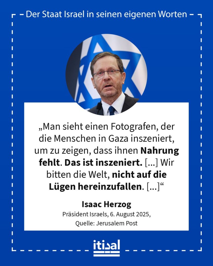 „Man sieht einen Fotografen, der die Menschen in Gaza inszeniert, um zu zeigen, dass ihnen Nahrung fehlt. Das ist inszeniert. [...] Wir bitten die Welt, nicht auf die Lügen …“ Isaac Herzog, 6. August 2025
