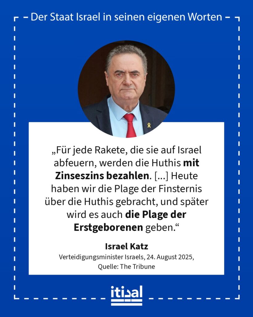 „Für jede Rakete, die sie auf Israel abfeuern, werden die Huthis mit Zinseszins bezahlen. [...] Heute haben wir die Plage der Finsternis über die Huthis gebracht, und später wird …“ Israel Katz, 24. August 2025