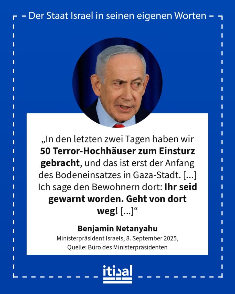 „In den letzten zwei Tagen haben wir 50 Terror-Hochhäuser zum Einsturz gebracht, und das ist erst der Anfang des Bodeneinsatzes in Gaza-Stadt. [...] Ich sage den Bewohnern dort: …“ Benjamin Netanyahu, 8. September 2025