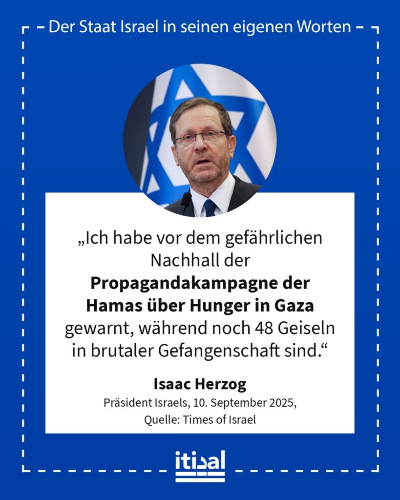 „Ich habe vor dem gefährlichen Nachhall der Propagandakampagne der Hamas über Hunger in Gaza gewarnt, während noch 48 Geiseln in brutaler Gefangenschaft sind.“ Isaac Herzog, 10. September 2025