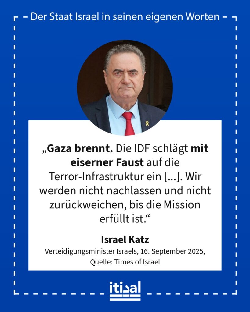 „Gaza brennt. Die IDF schlägt mit eiserner Faust auf die Terror-Infrastruktur ein [...]. Wir werden nicht nachlassen und nicht zurückweichen, bis die Mission erfüllt ist.“ Israel Katz, 16. September 2025