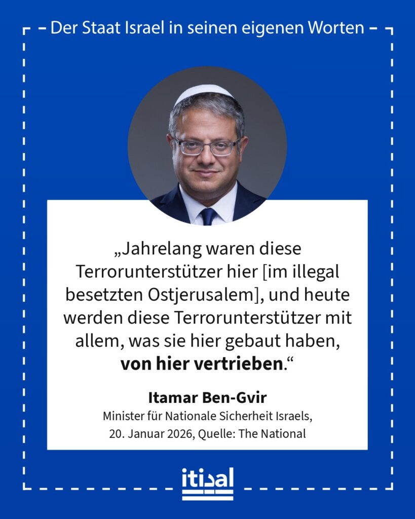 „Jahrelang waren diese Terrorunterstützer hier [im illegal besetzten Ostjerusalem], und heute werden diese Terrorunterstützer mit allem, was sie hier gebaut haben, von hier …“ Itamar Ben-Gvir, 20. Januar 2026