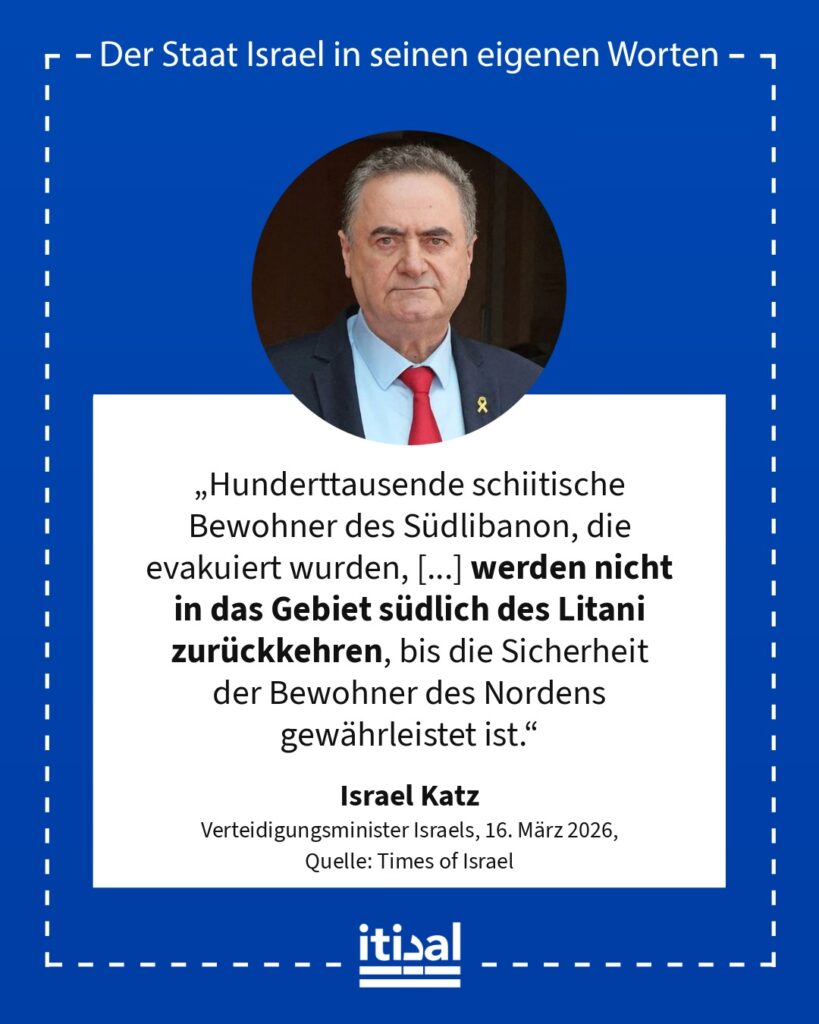 „Hunderttausende schiitische Bewohner des Südlibanon, die evakuiert wurden, [...] werden nicht in das Gebiet südlich des Litani zurückkehren, bis die Sicherheit der Bewohner des …“ Israel Katz, 16. März 2026