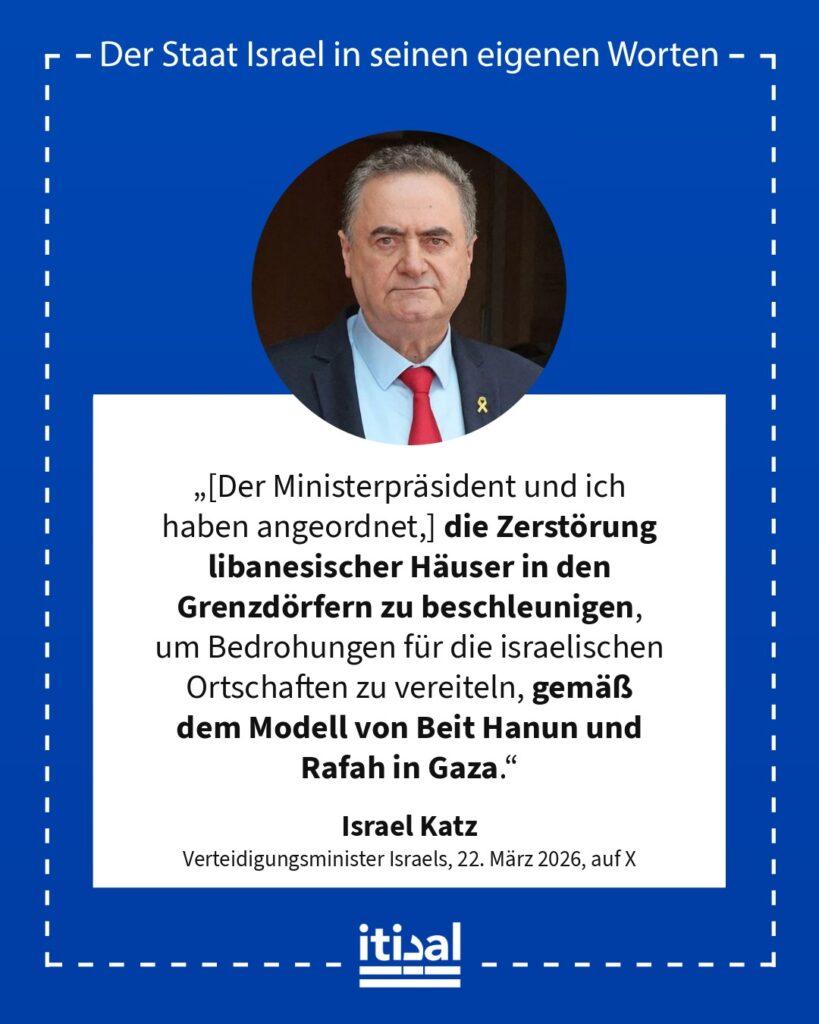 „[Der Ministerpräsident und ich haben angeordnet,] die Zerstörung libanesischer Häuser in den Grenzdörfern zu beschleunigen, um Bedrohungen für die israelischen Ortschaften zu …“ Israel Katz, 22. März 2026