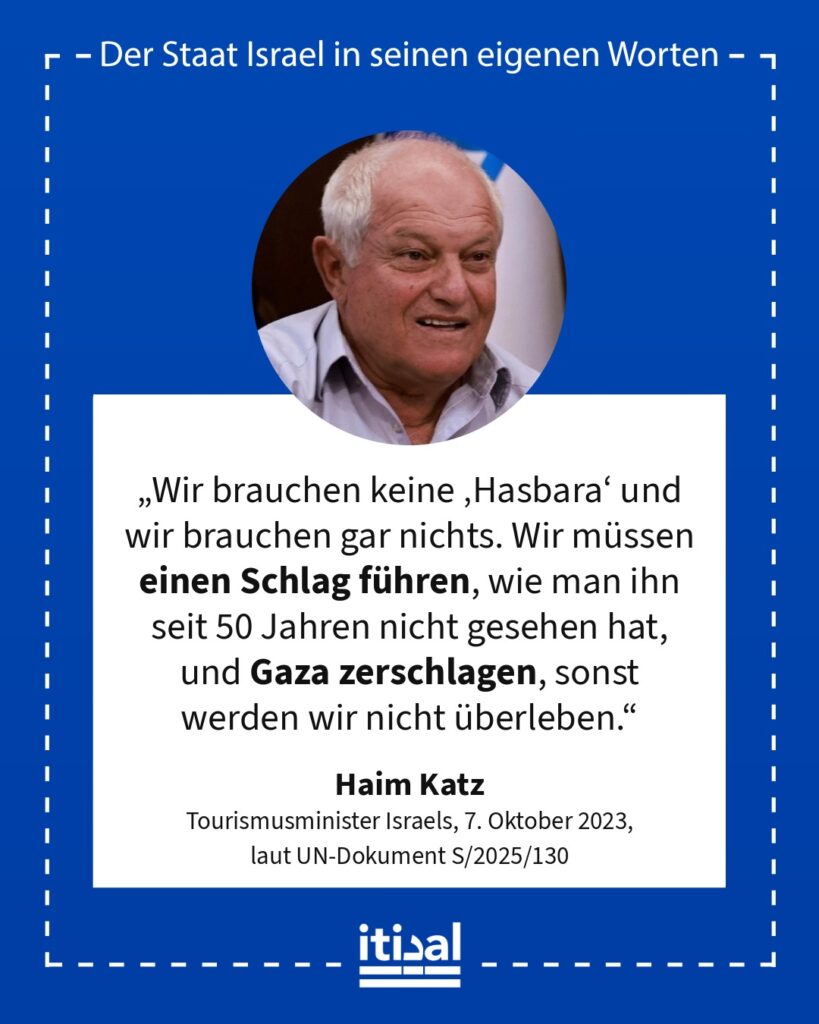 „Wir brauchen keine ‚Hasbara‘ und wir brauchen gar nichts. Wir müssen einen Schlag führen, wie man ihn seit 50 Jahren nicht gesehen hat, und Gaza zerschlagen, sonst werden wir …“ Haim Katz, 7. Oktober 2023