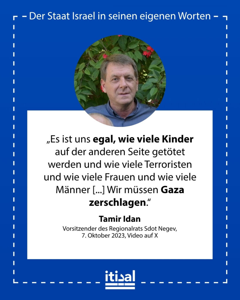 „Es ist uns egal, wie viele Kinder auf der anderen Seite getötet werden und wie viele Terroristen und wie viele Frauen und wie viele Männer [...] Wir müssen Gaza zerschlagen.“ Tamir Idan, 7. Oktober 2023