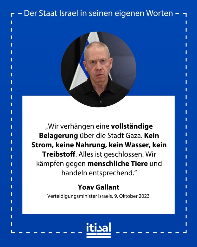 „Wir verhängen eine vollständige Belagerung über die Stadt Gaza. Kein Strom, keine Nahrung, kein Wasser, kein Treibstoff. Alles ist geschlossen. Wir kämpfen gegen menschliche Tiere …“ Yoav Gallant, 9. Oktober 2023