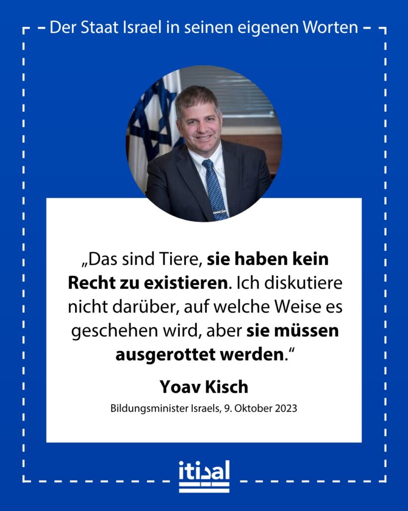 „Das sind Tiere, sie haben kein Recht zu existieren. Ich diskutiere nicht darüber, auf welche Weise es geschehen wird, aber sie müssen ausgerottet werden.“ Yoav Kisch, 9. Oktober 2023