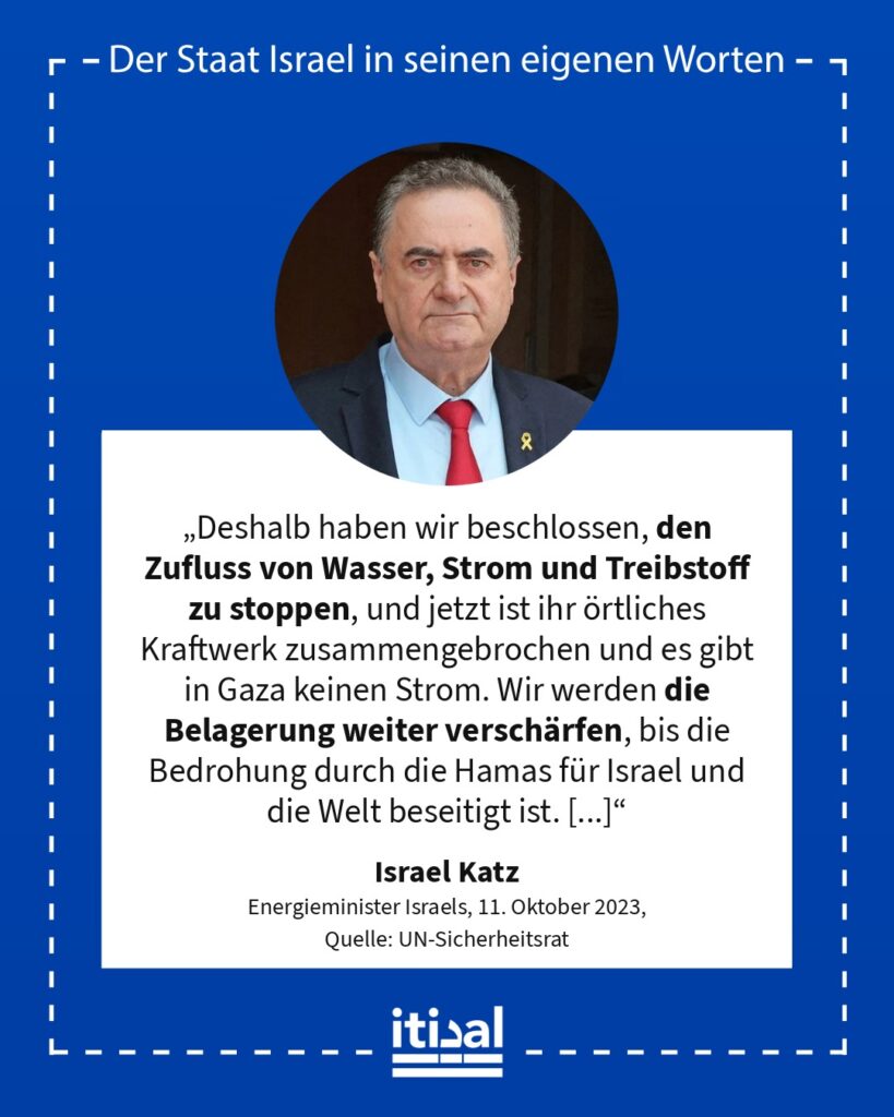 „Deshalb haben wir beschlossen, den Zufluss von Wasser, Strom und Treibstoff zu stoppen, und jetzt ist ihr örtliches Kraftwerk zusammengebrochen und es gibt in Gaza keinen Strom. …“ Israel Katz, 11. Oktober 2023