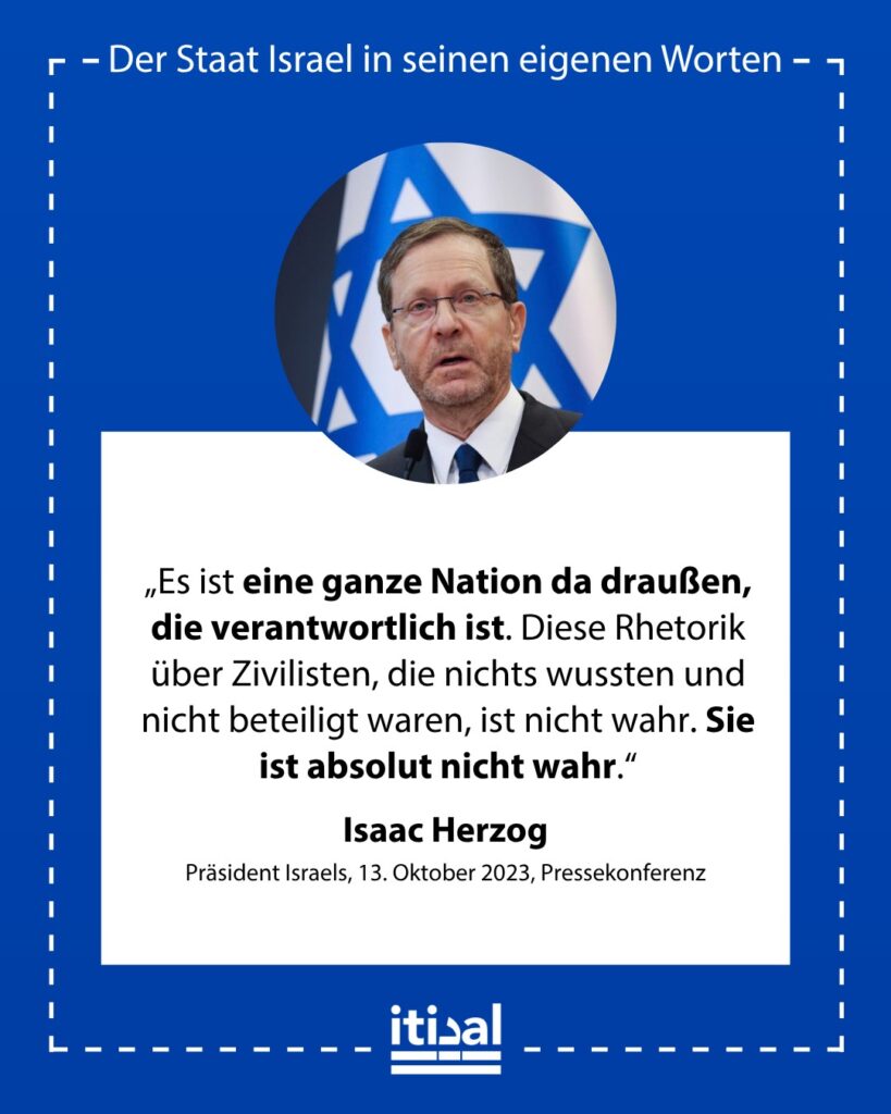 „Es ist eine ganze Nation da draußen, die verantwortlich ist. Diese Rhetorik über Zivilisten, die nichts wussten und nicht beteiligt waren, ist nicht wahr. Sie ist absolut nicht …“ Isaac Herzog, 13. Oktober 2023