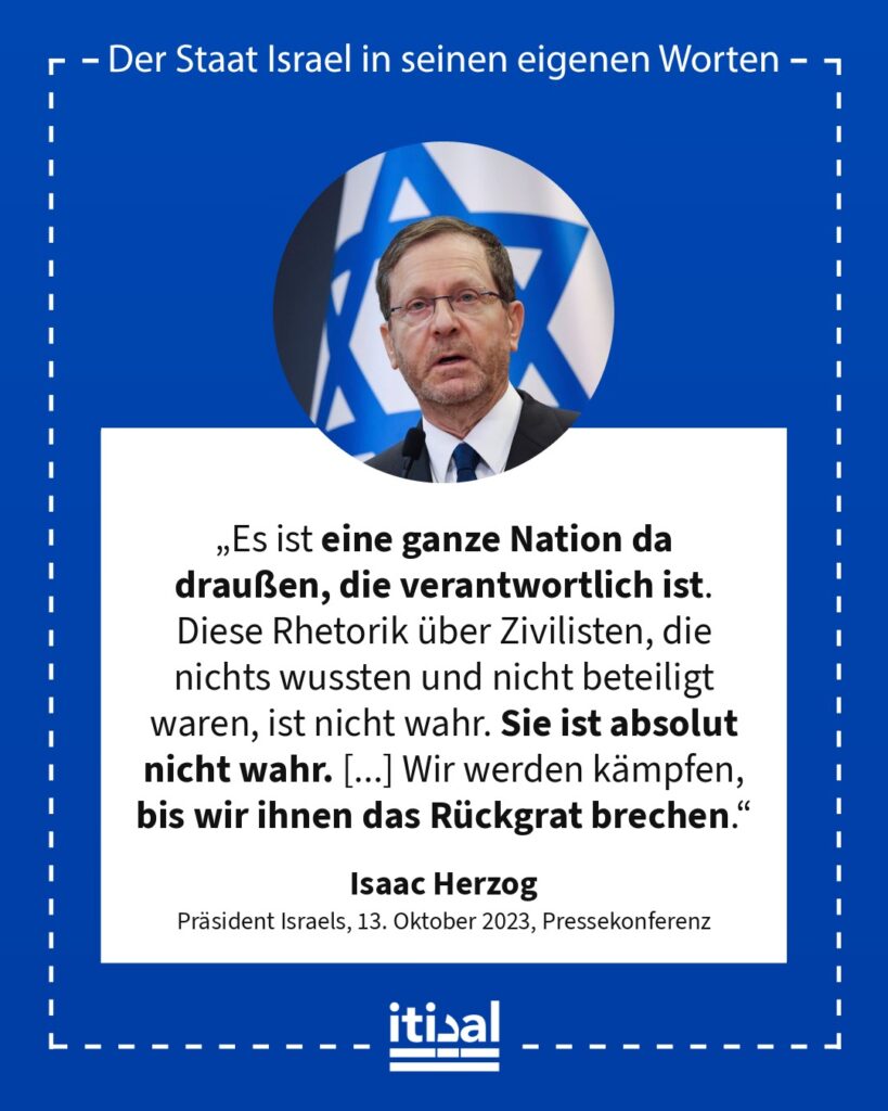 „Es ist eine ganze Nation da draußen, die verantwortlich ist. Diese Rhetorik über Zivilisten, die nichts wussten und nicht beteiligt waren, ist nicht wahr. Sie ist absolut nicht …“ Isaac Herzog, 13. Oktober 2023