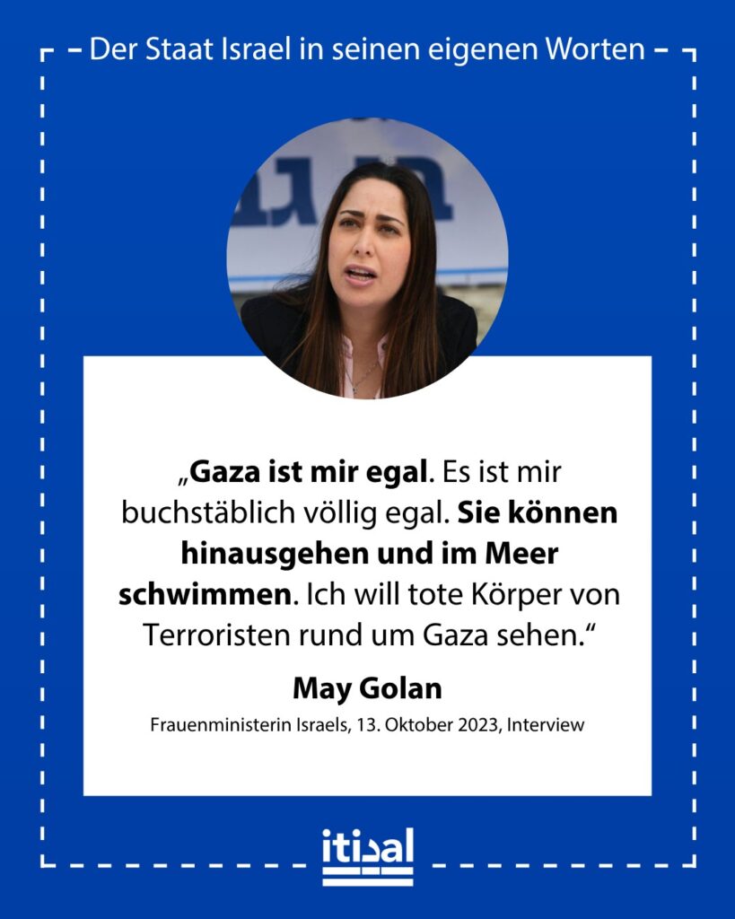 „Gaza ist mir egal. Es ist mir buchstäblich völlig egal. Sie können hinausgehen und im Meer schwimmen. Ich will tote Körper von Terroristen rund um Gaza sehen.“ May Golan, 13. Oktober 2023