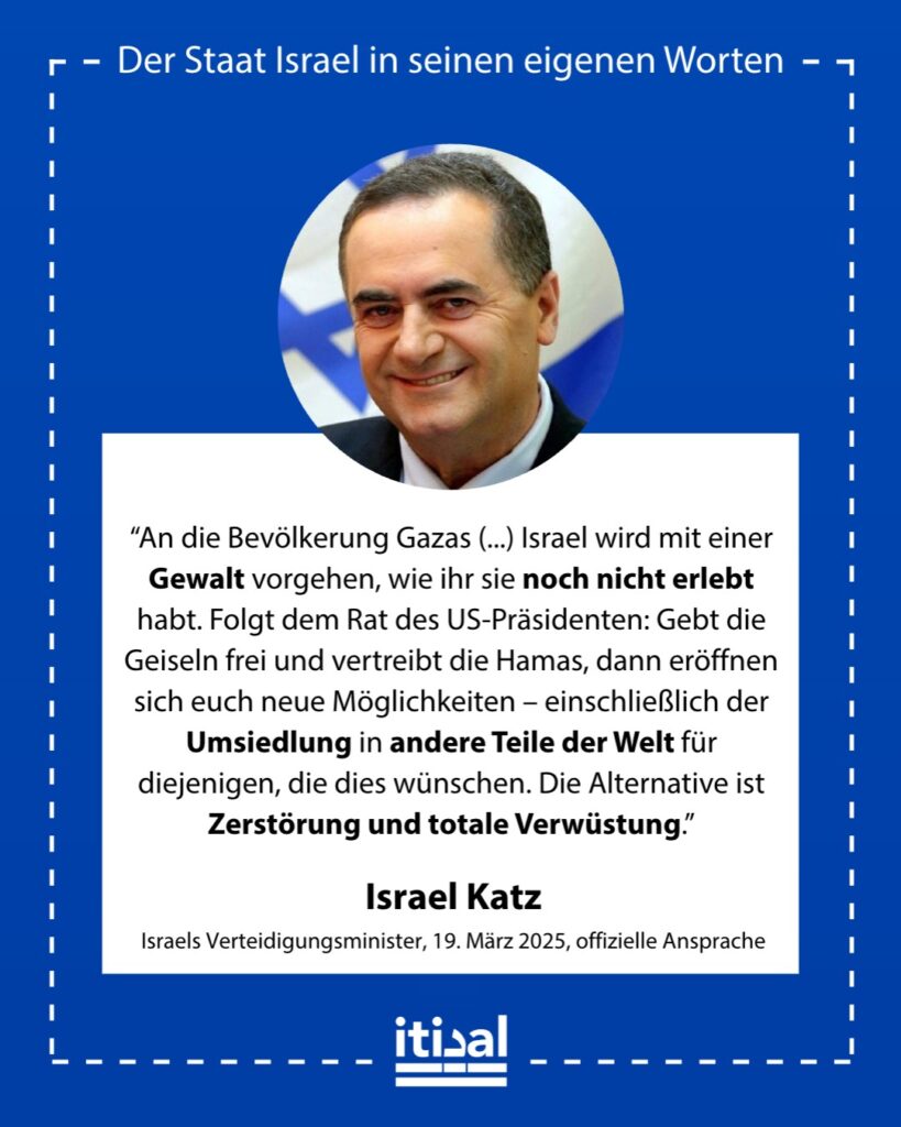 „Bewohner Gazas, dies ist eine letzte Warnung. Wenn nicht alle israelischen Geiseln freigelassen werden und die Hamas nicht aus Gaza beseitigt wird, wird Israel mit einer Gewalt …“ Israel Katz, 19. März 2025