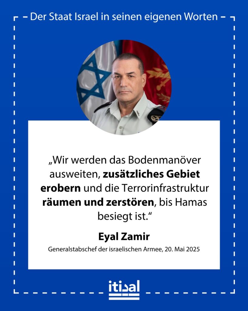 „Wir werden das Bodenmanöver ausweiten, zusätzliches Gebiet erobern und die Terrorinfrastruktur räumen und zerstören, bis Hamas besiegt ist.“ Eyal Zamir, 20. Mai 2025