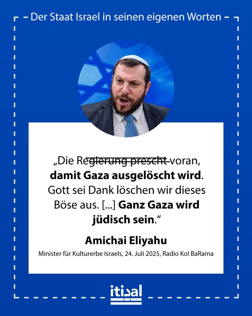 „Die Regierung prescht voran, damit Gaza ausgelöscht wird. Gott sei Dank löschen wir dieses Böse aus. [...] Wir drängen diese Bevölkerung hinaus, die mit ‚Mein Kampf‘ erzogen …“ Amichai Eliyahu, 24. Juli 2025