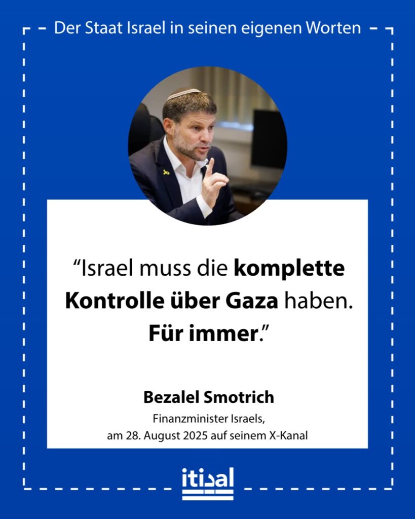 „Israel muss die Kontrolle über den gesamten Streifen vollständig halten, für immer. Wir werden einen Sicherheitsgürtel annektieren und die Tore Gazas für freiwillige Auswanderung …“ Bezalel Smotrich, 28. August 2025