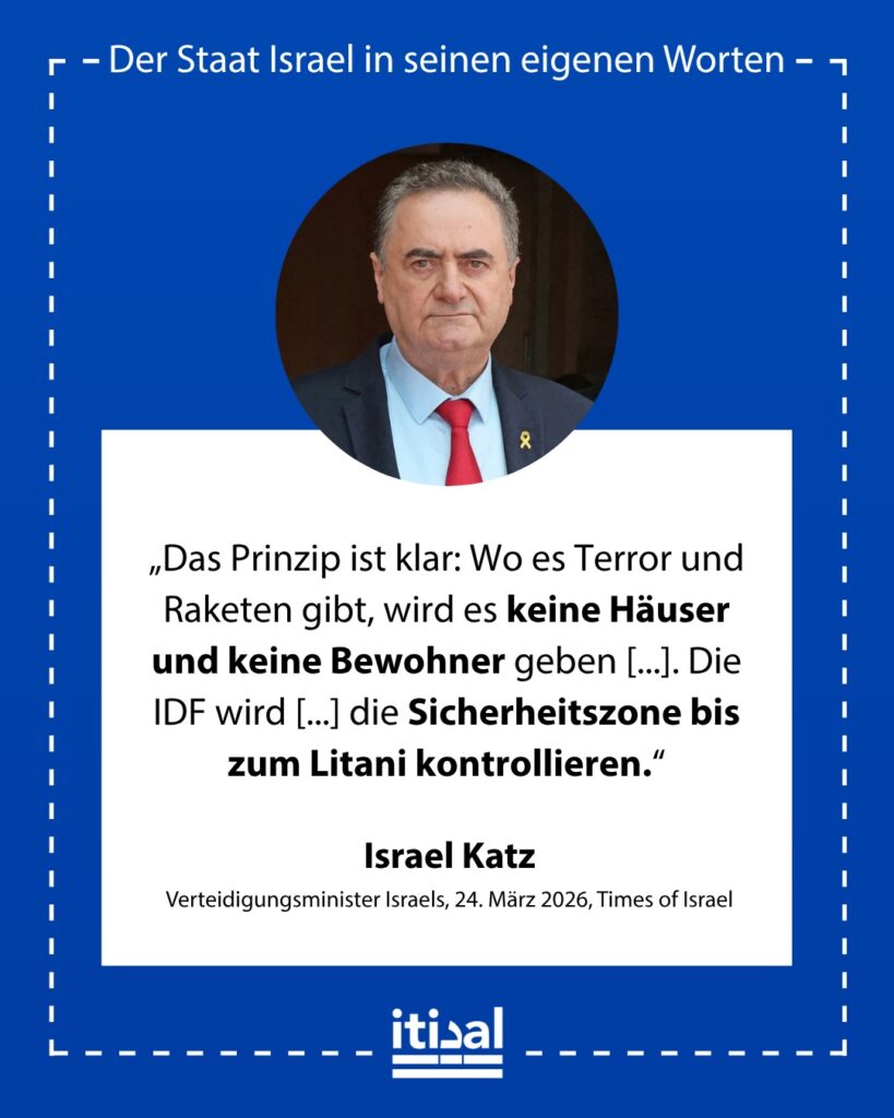 „Das Prinzip ist klar: Wo es Terror und Raketen gibt, wird es keine Häuser und keine Bewohner geben, und die IDF wird dort sein. Die IDF wird die verbleibenden Brücken und die …“ Israel Katz, 24. März 2026