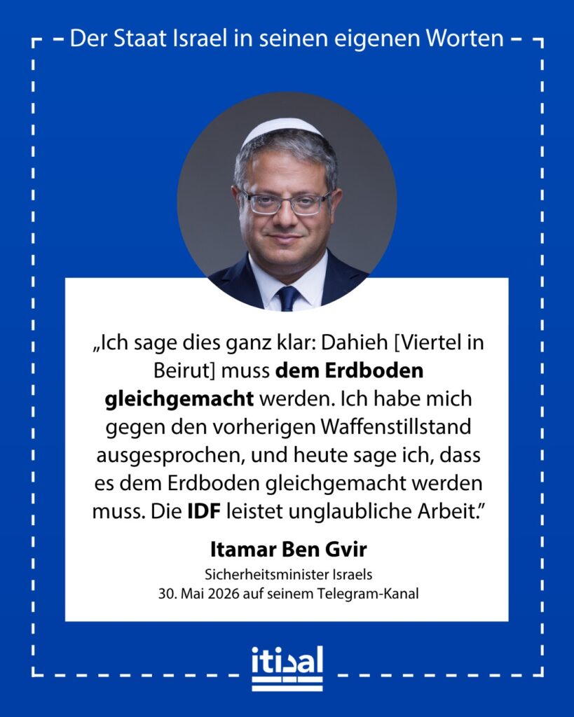 „Dahiyeh muss dem Erdboden gleichgemacht werden. Ich habe mich gegen den vorherigen Waffenstillstand ausgesprochen, und heute sage ich: Wir müssen es dem Erdboden gleichmachen. Die …“ Itamar Ben-Gvir, 30. Mai 2026