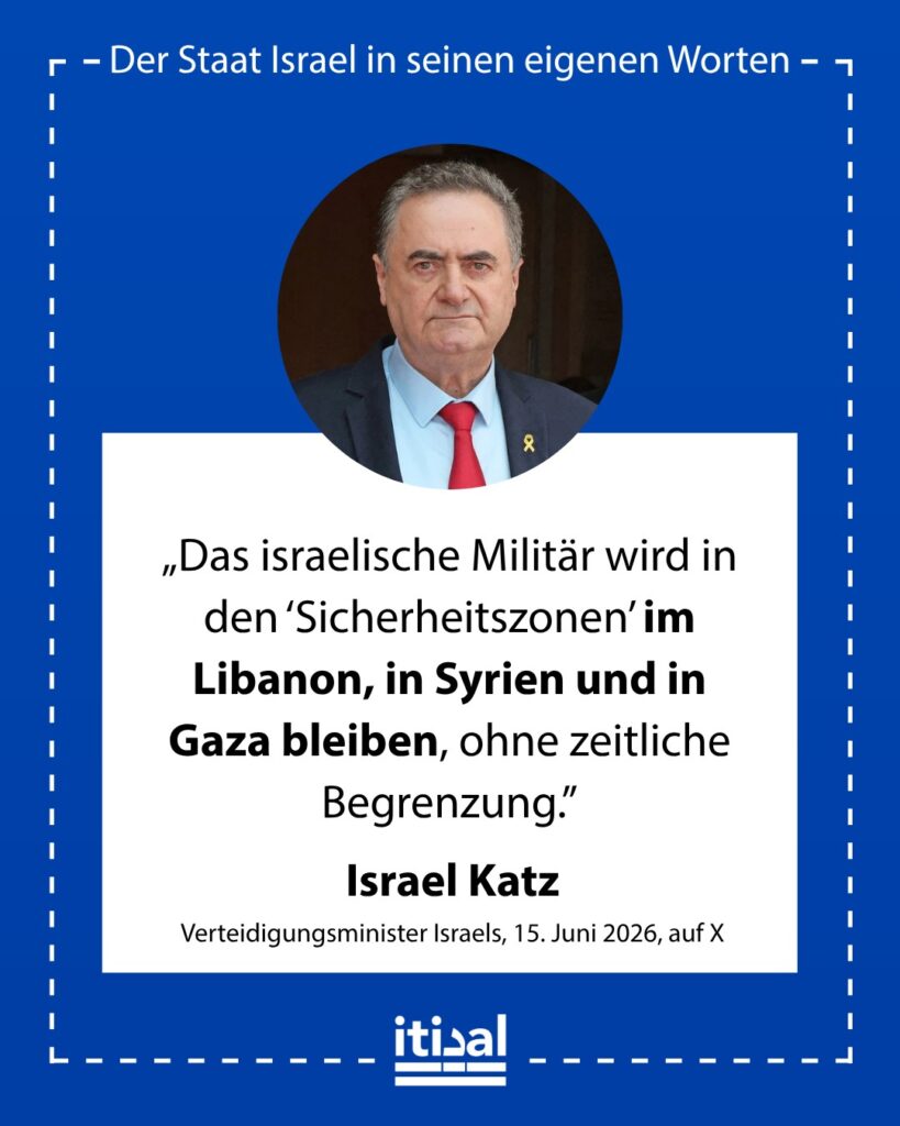 „Ministerpräsident Benjamin Netanyahu und ich verfolgen eine klare Politik: Die IDF wird ohne zeitliche Begrenzung in den Sicherheitszonen im Libanon, in Syrien und in Gaza bleiben.“ Israel Katz, 15. Juni 2026