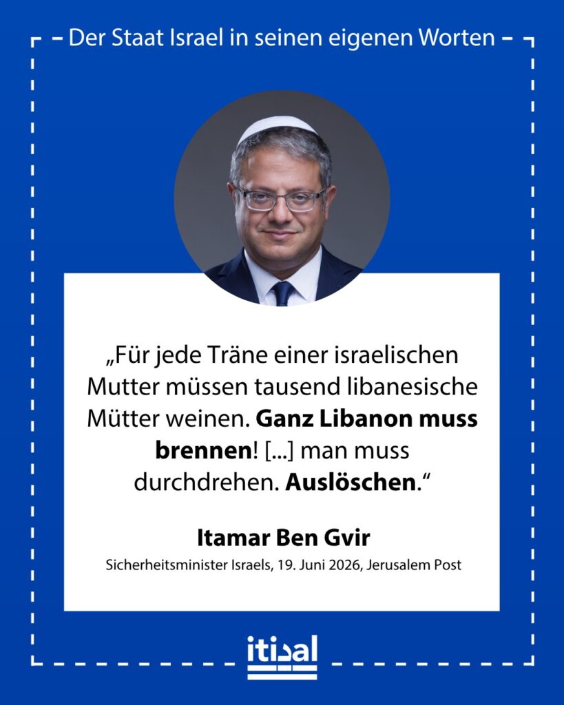 „Für jede Träne einer israelischen Mutter müssen tausend libanesische Mütter weinen. Ganz Libanon muss brennen! Bei allem Respekt vor den Amerikanern muss Israel der ganzen Welt …“ Itamar Ben-Gvir, 19. Juni 2026