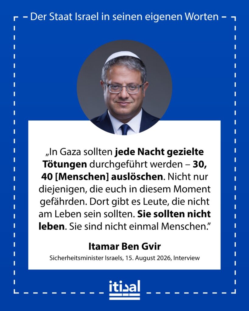„Es ist kein Geheimnis, ich bin mit dem Ministerpräsidenten nicht einverstanden. Ich denke, wir sollten in Gaza gezielte Tötungen durchführen und jede Nacht 30 bis 40 ausschalten. …“ Itamar Ben-Gvir, 15. August 2026