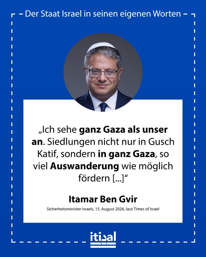 „Ich sehe ganz Gaza als unser an. Siedlungen nicht nur in Gusch Katif, sondern in ganz Gaza, so viel Auswanderung wie möglich fördern, sie in ihre Länder schicken, und für die …“ Itamar Ben-Gvir, 15. August 2026