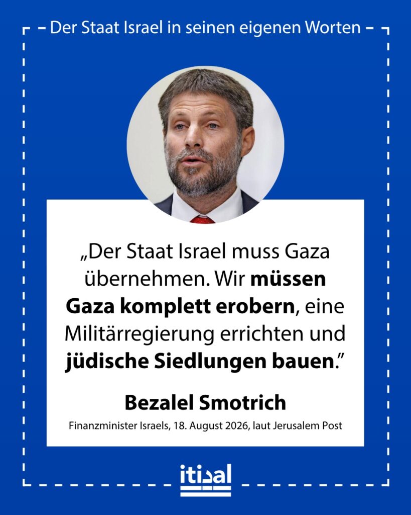 „Der Staat Israel muss bereit sein, die Verantwortung für Gaza zu übernehmen. Es vollständig zu erobern, dort eine Militärregierung einzurichten und dort jüdische Siedlungen zu …“ Bezalel Smotrich, 18. August 2026