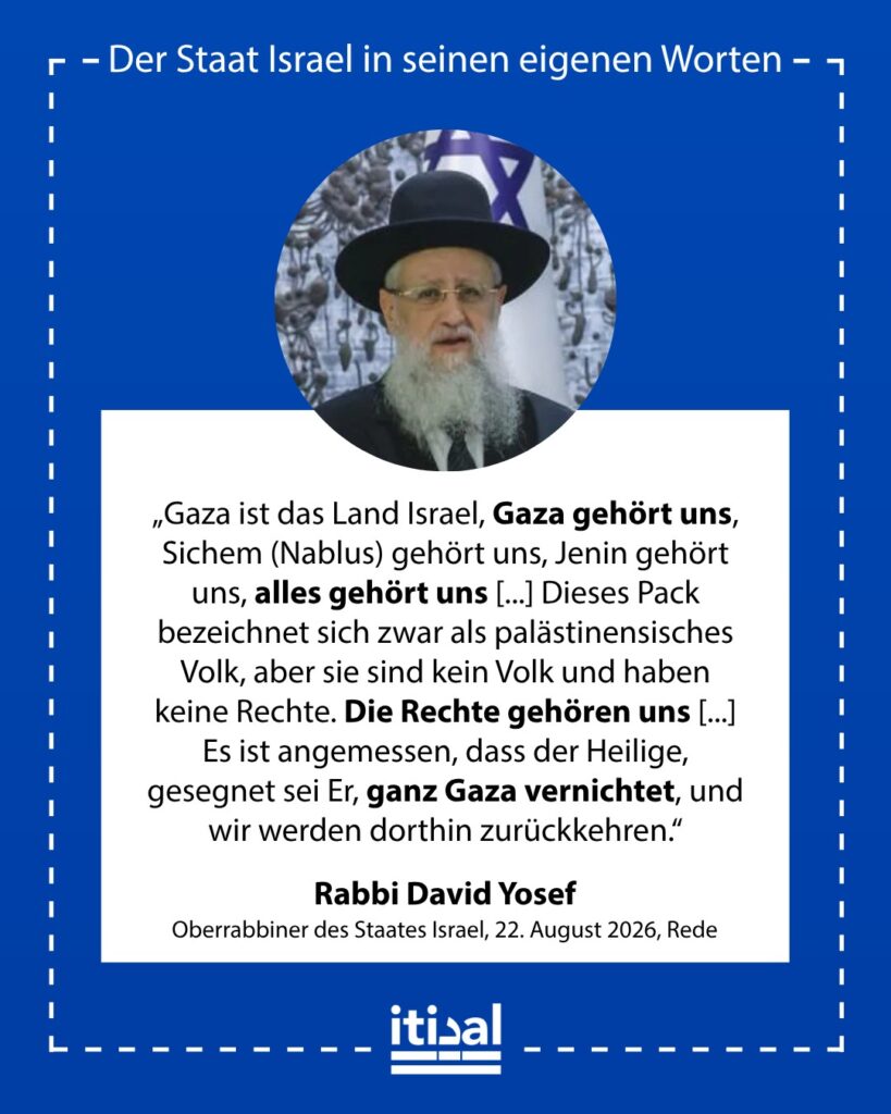 „Gaza ist das Land Israel. Gaza gehört uns, Nablus gehört uns, Jenin gehört uns, sie alle gehören uns. Mögen wir einer Erlösung würdig sein, in der wir wirklich an all unsere Orte …“ Rabbi David Yosef, 20. August 2026