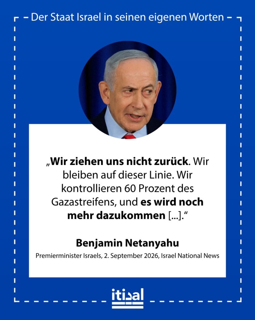 „Wir kontrollieren das Gebiet. Wir ziehen uns nicht zurück. Wir bleiben auf dieser Linie. Wir kontrollieren 60 Prozent des Gazastreifens, und es wird noch mehr dazukommen, weil wir …“ Benjamin Netanyahu, 2. September 2026