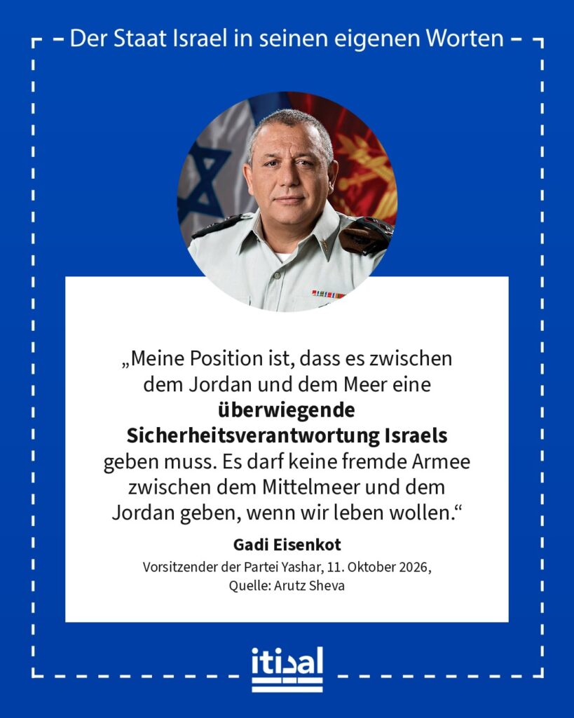 „Meine Position in der palästinensischen Frage, seit ich mich erinnern kann, ist: Zwei Staaten für zwei Völker sind ein Fehler. Meine Position ist, dass es zwischen dem Jordan und …“ Gadi Eisenkot, 11. Oktober 2026
